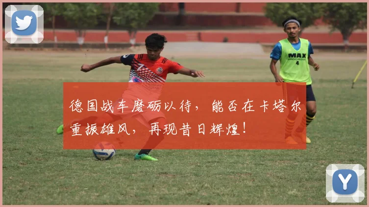 德国战车磨砺以待,能否在卡塔尔重振雄风,再现昔日辉煌!