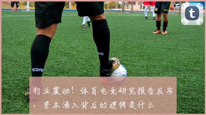 行业震动！体育电竞研究报告发布，资本涌入背后的逻辑是什么