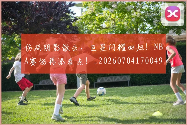 伤病阴影散去,巨星闪耀回归!NBA赛场再添看点!_20260704170049