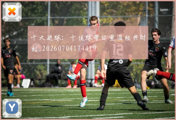 十大进球:十佳球带你重温经典时刻_20260704174419