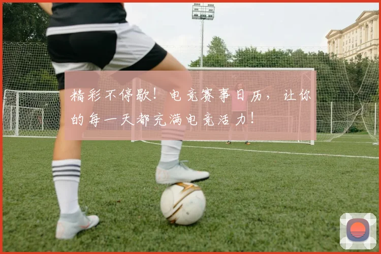 精彩不停歇！电竞赛事日历，让你的每一天都充满电竞活力！