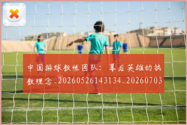 中国排球教练团队：幕后英雄的执教理念_20260526143134_20260703204904