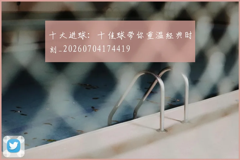 十大进球:十佳球带你重温经典时刻_20260704174419