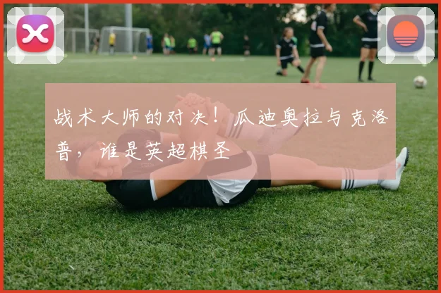 战术大师的对决！瓜迪奥拉与克洛普，谁是英超棋圣