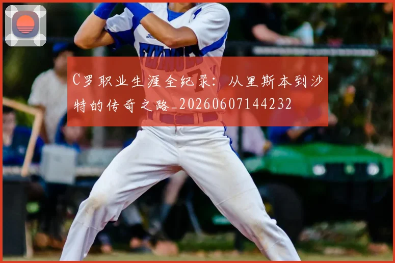 C罗职业生涯全纪录:从里斯本到沙特的传奇之路_20260607144232