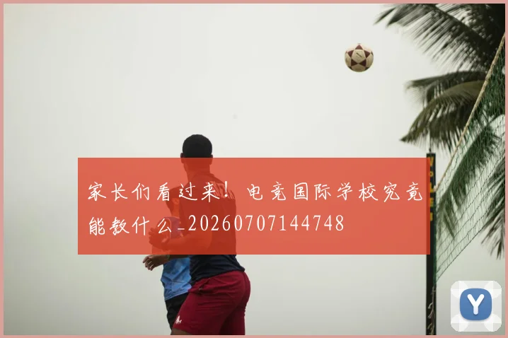 家长们看过来！电竞国际学校究竟能教什么_20260707144748