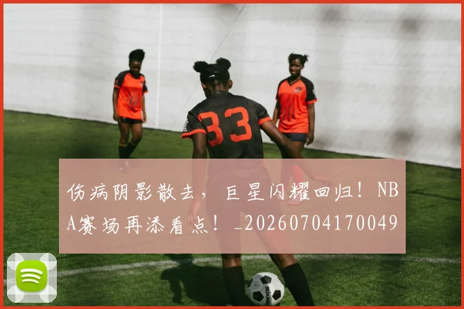 伤病阴影散去,巨星闪耀回归!NBA赛场再添看点!_20260704170049