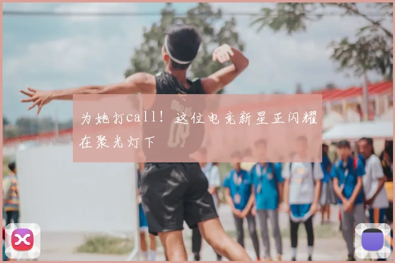 为她打call！这位电竞新星正闪耀在聚光灯下