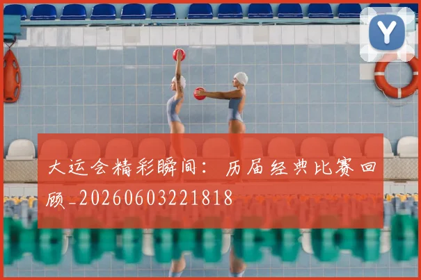 大运会精彩瞬间:历届经典比赛回顾_20260603221818