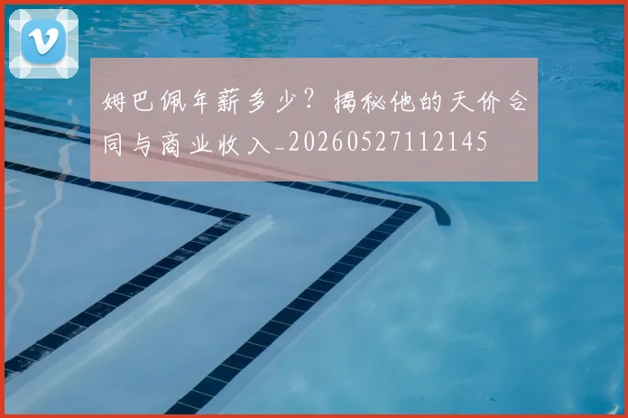 姆巴佩年薪多少？揭秘他的天价合同与商业收入_20260527112145