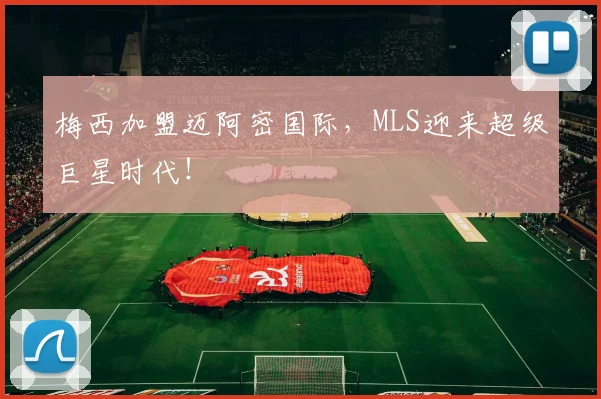 梅西加盟迈阿密国际,MLS迎来超级巨星时代!